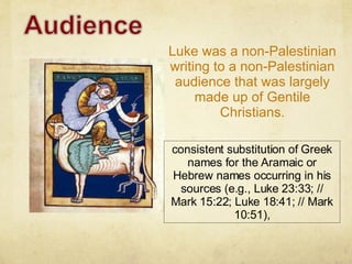 Luke was a non-Palestinian writing to a non-Palestinian audience that was largely made up of Gentile Christians. consistent substitution of Greek names for the Aramaic or Hebrew names occurring in his sources (e.g., Luke 23:33; // Mark 15:22; Luke 18:41; // Mark 10:51), 