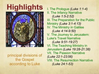 I. The Prologue  (Luke 1:1-4) II. The Infancy Narrative   (Luke 1:5-2:52) III. The Preparation for the Public Ministry  (Luke 3:1-4:13) IV. The Ministry in Galilee  (Luke 4:14-9:50) V. The Journey to Jerusalem: Luke's Travel Narrative  (Luke 9:51-19:27) VI. The Teaching Ministry in Jerusalem  (Luke 19:28-21:38) VII. The Passion Narrative  (Luke 22:1-23:56) VIII. The Resurrection Narrative  (Luke 24:1-53) principal divisions of the Gospel according to Luke 
