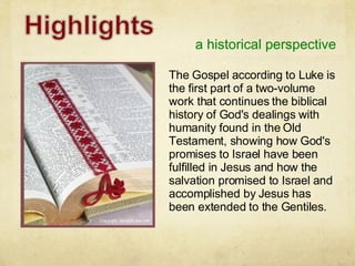 a historical perspective The Gospel according to Luke is the first part of a two-volume work that continues the biblical history of God's dealings with humanity found in the Old Testament, showing how God's promises to Israel have been fulfilled in Jesus and how the salvation promised to Israel and accomplished by Jesus has been extended to the Gentiles. 