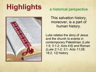 a historical perspective Luke relates the story of Jesus and the church to events in contemporary Palestinian  (Luke 1:5; 3:1-2; Acts 4:6)  and Roman  (Luke 2:1-2; 3:1; Acts 11:28; 18:2, 12)  history This salvation history, moreover, is a part of human history. 