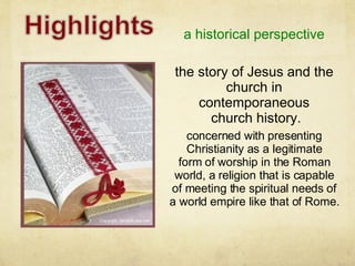 a historical perspective concerned with presenting Christianity as a legitimate form of worship in the Roman world, a religion that is capable of meeting the spiritual needs of a world empire like that of Rome. the story of Jesus and the church in contemporaneous church history. 