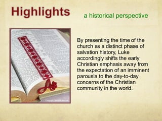 a historical perspective By presenting the time of the church as a distinct phase of salvation history, Luke accordingly shifts the early Christian emphasis away from the expectation of an imminent parousia to the day-to-day concerns of the Christian community in the world. 