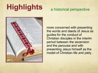 a historical perspective more concerned with presenting the words and deeds of Jesus as guides for the conduct of Christian disciples in the interim period between the ascension and the parousia and with presenting Jesus himself as the model of Christian life and piety. 
