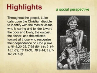a social perspective Throughout the gospel, Luke calls upon the Christian disciple to identify with the master Jesus, who is caring and tender toward the poor and lowly, the outcast, the sinner, and the afflicted, toward all those who recognize their dependence on  God (Luke 4:18; 6:20-23; 7:36-50; 14:12-14; 15:1-32; 16:19-31; 18:9-14; 19:1-10; 21:1-4) 