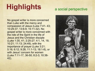 a social perspective No gospel writer is more concerned than Luke with the mercy and compassion of Jesus (Luke 7:41- 43; 10:29-37; 13:6-9; 15:11-32). No gospel writer is more concerned with the role of the Spirit in the life of Jesus and the Christian disciple (Luke 1:35, 41; 2:25-27; 4:1, 14, 18; 10:21; 11:13; 24:49), with the importance of prayer (Luke 3:21; 5:16; 6:12; 9:28; 11:1-13; 18:1-8), or with Jesus' concern for women (Luke 7:11-17, 36-50; 8:2-3; 10:38-42). 