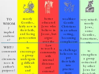 TO WHOM? implied audience? WHY?  community circumstances & author's purpose? mostly Gentiles, fairly new in their faith, and facing persecutions to encourage a group undergoing difficult trials and persecutions better educated Jews who believe in Jesus, but argue over the Law to teach a community with internal divisions and external enemies wealthier Gentile Christians in an urban setting, becoming complacent to challenge believers to put their faith into practice more fully very mixed: mostly Jews, some Gentiles, Samaritans, etc. to strengthen a group ostracized by other Jews for their faith 