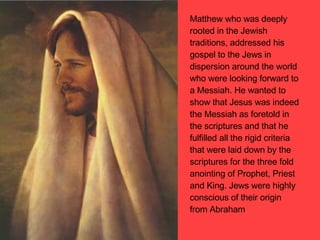 Matthew who was deeply rooted in the Jewish traditions, addressed his gospel to the Jews in dispersion around the world who were looking forward to a Messiah. He wanted to show that Jesus was indeed the Messiah as foretold in the scriptures and that he fulfilled all the rigid criteria that were laid down by the scriptures for the three fold anointing of Prophet, Priest and King. Jews were highly conscious of their origin from Abraham 
