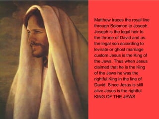 Matthew traces the royal line through Solomon to Joseph. Joseph is the legal heir to the throne of David and as the legal son according to levirate or ghost marriage custom Jesus is the King of the Jews. Thus when Jesus claimed that he is the King of the Jews he was the rightful King in the line of David. Since Jesus is still alive Jesus is the rightful KING OF THE JEWS 