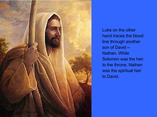 Luke on the other hand traces the blood line through another son of David -- Nathan. While Solomon was the heir to the throne, Nathan was the spiritual heir to David. 