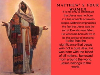 It also has the significance that Jesus was not a pure Jew. He was born with the blood of all nations, borrowed from around the world. Jesus belongs to the world. MATTHEW’S FOUR WOMEN It is not only to emphasize that Jesus was not born in a line of saints or sinless people. Matthew emphasizes the fact that Jesus was the son of Eve who was fallen.  He was to be born of Eve to be the saviour of mankind. 