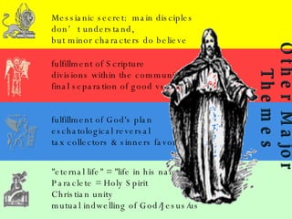 Messianic secret:  main disciples don’t understand, but minor characters do believe fulfillment of Scripture divisions within the community final separation of good vs. bad fulfillment of God's plan eschatological reversal tax collectors & sinners favored "eternal life" = "life in his name” Paraclete = Holy Spirit Christian unity mutual indwelling of God/Jesus/us Other Major  Themes 