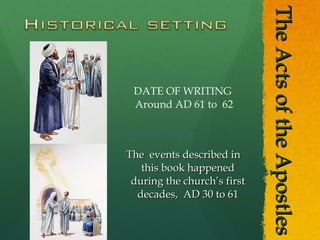 The Acts of the Apostles The  events described in this book happened during the church’s first decades,  AD 30 to 61 DATE OF WRITING  Around AD 61 to  62 