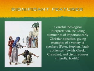 a careful theological interpretation, including summaries of important early Christian speeches, giving examples of a variety of speakers (Peter, Stephen, Paul), audiences (Jewish, Greek, Christian), and circumstances (friendly, hostile)  