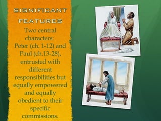 Two central characters:  Peter (ch. 1-12) and Paul (ch.13-28), entrusted with different responsibilities but equally empowered and equally obedient to their specific commissions. 