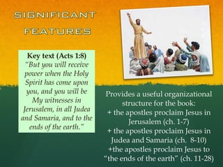 Key text (Acts 1:8) “ But you will receive power when the Holy Spirit has come upon you, and you will be My witnesses in Jerusalem, in all Judea and Samaria, and to the ends of the earth.” Provides a useful organizational structure for the book: + the apostles proclaim Jesus in Jerusalem (ch. 1-7) + the apostles proclaim Jesus in Judea and Samaria (ch.  8-10) +the apostles proclaim Jesus to “the ends of the earth” (ch. 11-28) 