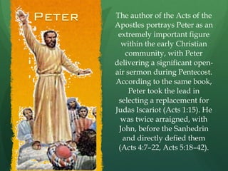 The author of the Acts of the Apostles portrays Peter as an extremely important figure within the early Christian community, with Peter delivering a significant open-air sermon during Pentecost. According to the same book, Peter took the lead in selecting a replacement for Judas Iscariot (Acts 1:15). He was twice arraigned, with John, before the Sanhedrin and directly defied them (Acts 4:7–22, Acts 5:18–42). 