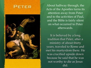 About halfway through, the Acts of the Apostles turns its attention away from Peter and to the activities of Paul, and the Bible is fairly silent on what occurred to Peter afterwards. It is believed by a long tradition that Peter, after a ministry of about thirty years, traveled to Rome and met his martyrdom there. He was crucified upside down because he said that he was not worthy to die as Jesus did. 