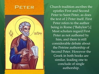 Church tradition ascribes the epistles First and Second Peter to Saint Peter, as does the text of 2 Peter itself. First Peter refers to the author being in Rome ("Babylon").[ Most scholars regard First Peter as not authored by him, and there is still considerable debate about the Petrine authorship of Second Peter. However the Greek in both books are similar, leading one to conclude of single authorship. 