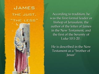 According to tradition, he was the first formal leader or bishop of Jerusalem, the author of the letter of James in the New Testament, and the first of the Seventy of Luke 10:1-20.  He is described in the New Testament as a "brother of Jesus" 