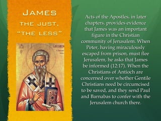 Acts of the Apostles, in later chapters, provides evidence that James was an important figure in the Christian community of Jerusalem. When Peter, having miraculously escaped from prison, must flee Jerusalem, he asks that James be informed (12:17). When the Christians of Antioch are concerned over whether Gentile Christians need be circumcised to be saved, and they send Paul and Barnabas to confer with the Jerusalem church there. 