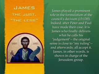 James played a prominent role in the formulation of the council's decision (15:13ff). Indeed, after Peter and Paul have made their case, it is James who finally delivers what he calls his "judgement"-- the original sense is close to "my ruling"-- and afterwards, all accept it. James, in other words, is shown in charge of the Jerusalem group. 