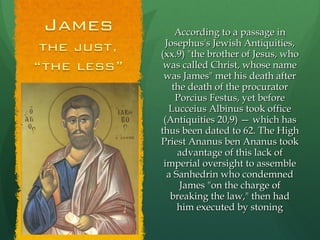 According to a passage in Josephus's Jewish Antiquities, (xx.9) "the brother of Jesus, who was called Christ, whose name was James" met his death after the death of the procurator Porcius Festus, yet before Lucceius Albinus took office (Antiquities 20,9) — which has thus been dated to 62. The High Priest Ananus ben Ananus took advantage of this lack of imperial oversight to assemble a Sanhedrin who condemned James "on the charge of breaking the law," then had him executed by stoning 
