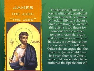 The Epistle of James has been traditionally attributed to James the Just. A number of modern Biblical scholars,, while admitting the Greek of this epistle is too fluent for someone whose mother tongue is Aramaic, argue that it expresses a number of his ideas, as rewritten either by a scribe or by a follower. Other scholars argue that the historical James could have had such fluency in Greek, and could conceivably have authored the Epistle himself. 