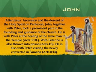 After Jesus’ Ascension and the descent of the Holy Spirit on Pentecost, John, together with Peter, took a prominent part in the founding and guidance of the church. He is with Peter at the healing of the lame man in the Temple (Acts 3:1ff.). With Peter he is also thrown into prison (Acts 4:3). He is also with Peter visiting the newly converted in Samaria (Acts 8:14). 