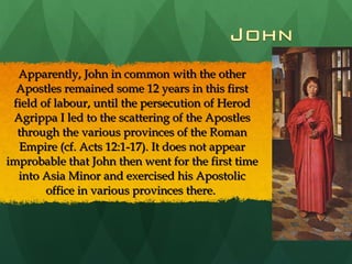 Apparently, John in common with the other Apostles remained some 12 years in this first field of labour, until the persecution of Herod Agrippa I led to the scattering of the Apostles through the various provinces of the Roman Empire (cf. Acts 12:1-17). It does not appear improbable that John then went for the first time into Asia Minor and exercised his Apostolic office in various provinces there.  