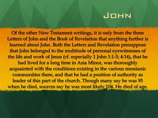 Of the other New Testament writings, it is only from the three Letters of John and the Book of Revelation that anything further is learned about John. Both the Letters and Revelation presuppose that John belonged to the multitude of personal eyewitnesses of the life and work of Jesus (cf. especially 1 John 1:1-5; 4:14), that he had lived for a long time in Asia Minor, was thoroughly acquainted with the conditions existing in the various messianic communities there, and that he had a position of authority as leader of this part of the church. Though many say he was 95 when he died, sources say he was most likely 104. He died of age. 