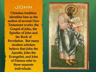 Christian tradition identifies him as the author of several New Testament works: the Gospel of John, the Epistles of John and the Book of Revelation.  But many modern scholars believe that John the Apostle, John the Evangelist, and John of Patmos refer to three separate individuals.  