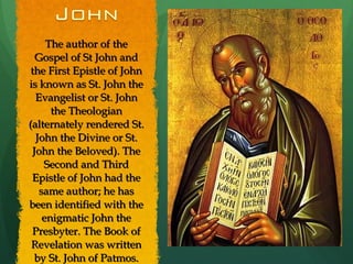The author of the Gospel of St John and the First Epistle of John is known as St. John the Evangelist or St. John the Theologian (alternately rendered St. John the Divine or St. John the Beloved). The Second and Third Epistle of John had the same author; he has been identified with the enigmatic John the Presbyter. The Book of Revelation was written by St. John of Patmos. 