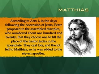According to Acts 1, in the days following the Ascension of Jesus, Peter proposed to the assembled disciples, who numbered about one hundred and twenty, that they choose one to fill the place of the traitor Judas in the apostolate. They cast lots, and the lot fell to Matthias; so he was added to the eleven apostles. 