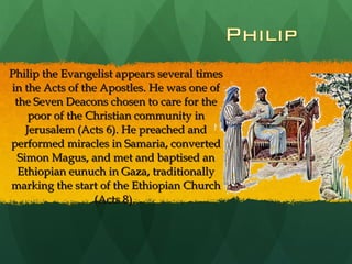 Philip the Evangelist appears several times in the Acts of the Apostles. He was one of the Seven Deacons chosen to care for the poor of the Christian community in Jerusalem (Acts 6). He preached and performed miracles in Samaria, converted Simon Magus, and met and baptised an Ethiopian eunuch in Gaza, traditionally marking the start of the Ethiopian Church (Acts 8).  