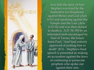 Acts tells the story of how Stephen was tried by the Sanhedrin for blasphemy against Moses and God (Acts 6:11) and speaking against the Temple and the Law (Acts 6:13-14) and was then stoned to death (c. A.D. 34–35) by an infuriated mob encouraged by Saul of Tarsus, the future Saint Paul: "And Saul entirely approved of putting him to death" (8:1). . Stephen's final speech is presented as making an accusation against the Jews of continuing to persecute prophets who spoke out against their sins. 