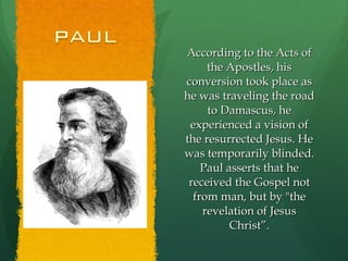 According to the Acts of the Apostles, his conversion took place as he was traveling the road to Damascus, he experienced a vision of the resurrected Jesus. He was temporarily blinded. Paul asserts that he received the Gospel not from man, but by "the revelation of Jesus Christ”. 