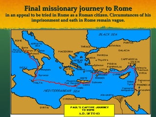 Final missionary journey to Rome in an appeal to be tried in Rome as a Roman citizen. Circumstances of his imprisonment and eath in Rome remain vague. 