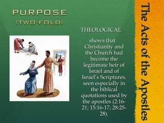 The Acts of the Apostles THEOLOGICAL shows that Christianity and the Church had become the legitimate heir of Israel and of Israel’s Scriptures, seen especially in the biblical quotations used by the apostles (2:16-21; 15:16-17; 28:25-28). 
