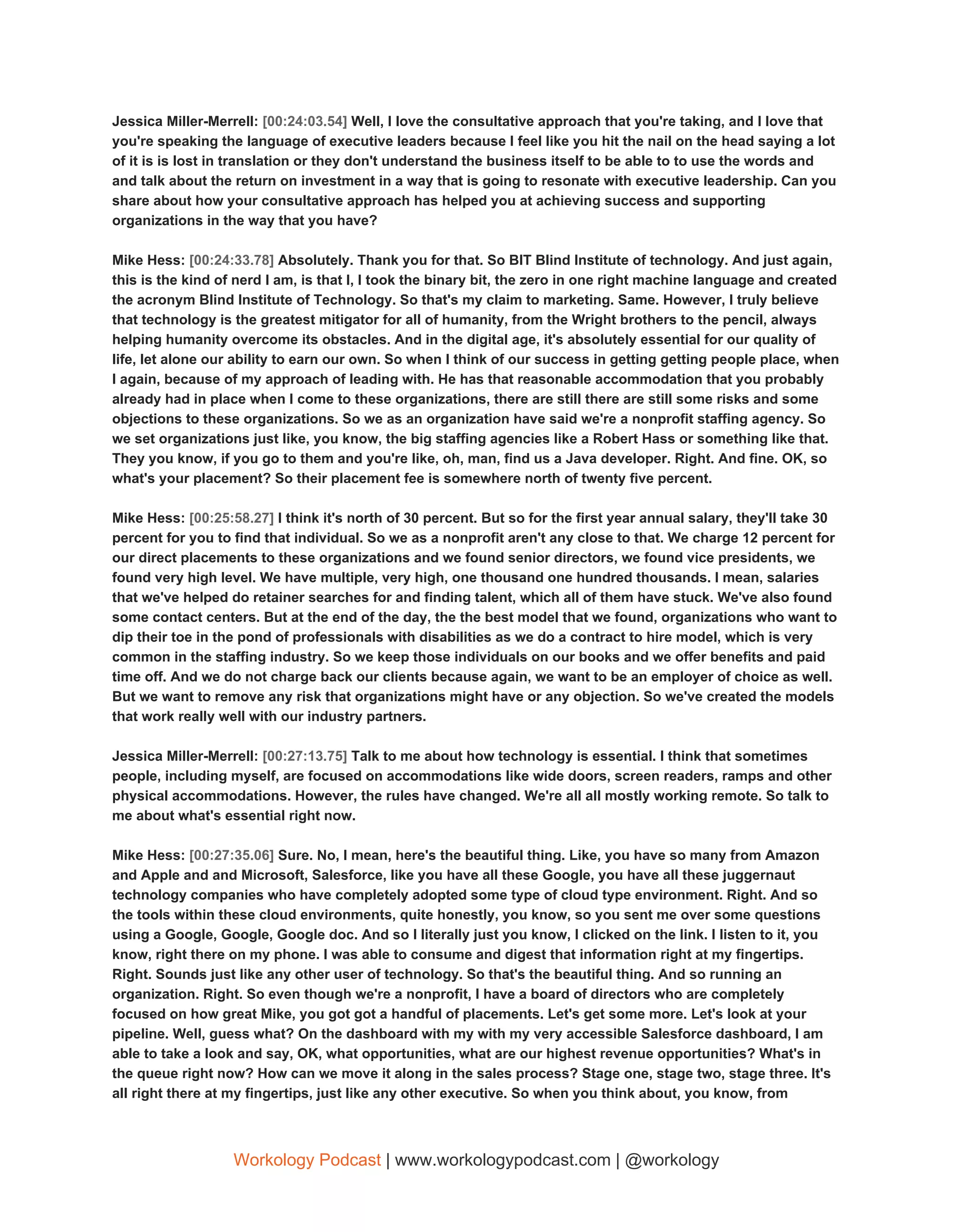 Jessica Miller-Merrell: ​[00:24:03.54] ​Well, I love the consultative approach that you're taking, and I love that
you're speaking the language of executive leaders because I feel like you hit the nail on the head saying a lot
of it is is lost in translation or they don't understand the business itself to be able to to use the words and
and talk about the return on investment in a way that is going to resonate with executive leadership. Can you
share about how your consultative approach has helped you at achieving success and supporting
organizations in the way that you have?
Mike Hess: ​[00:24:33.78] ​Absolutely. Thank you for that. So BIT Blind Institute of technology. And just again,
this is the kind of nerd I am, is that I, I took the binary bit, the zero in one right machine language and created
the acronym Blind Institute of Technology. So that's my claim to marketing. Same. However, I truly believe
that technology is the greatest mitigator for all of humanity, from the Wright brothers to the pencil, always
helping humanity overcome its obstacles. And in the digital age, it's absolutely essential for our quality of
life, let alone our ability to earn our own. So when I think of our success in getting getting people place, when
I again, because of my approach of leading with. He has that reasonable accommodation that you probably
already had in place when I come to these organizations, there are still there are still some risks and some
objections to these organizations. So we as an organization have said we're a nonprofit staffing agency. So
we set organizations just like, you know, the big staffing agencies like a Robert Hass or something like that.
They you know, if you go to them and you're like, oh, man, find us a Java developer. Right. And fine. OK, so
what's your placement? So their placement fee is somewhere north of twenty five percent.
Mike Hess: ​[00:25:58.27] ​I think it's north of 30 percent. But so for the first year annual salary, they'll take 30
percent for you to find that individual. So we as a nonprofit aren't any close to that. We charge 12 percent for
our direct placements to these organizations and we found senior directors, we found vice presidents, we
found very high level. We have multiple, very high, one thousand one hundred thousands. I mean, salaries
that we've helped do retainer searches for and finding talent, which all of them have stuck. We've also found
some contact centers. But at the end of the day, the the best model that we found, organizations who want to
dip their toe in the pond of professionals with disabilities as we do a contract to hire model, which is very
common in the staffing industry. So we keep those individuals on our books and we offer benefits and paid
time off. And we do not charge back our clients because again, we want to be an employer of choice as well.
But we want to remove any risk that organizations might have or any objection. So we've created the models
that work really well with our industry partners.
Jessica Miller-Merrell: ​[00:27:13.75] ​Talk to me about how technology is essential. I think that sometimes
people, including myself, are focused on accommodations like wide doors, screen readers, ramps and other
physical accommodations. However, the rules have changed. We're all all mostly working remote. So talk to
me about what's essential right now.
Mike Hess: ​[00:27:35.06] ​Sure. No, I mean, here's the beautiful thing. Like, you have so many from Amazon
and Apple and and Microsoft, Salesforce, like you have all these Google, you have all these juggernaut
technology companies who have completely adopted some type of cloud type environment. Right. And so
the tools within these cloud environments, quite honestly, you know, so you sent me over some questions
using a Google, Google, Google doc. And so I literally just you know, I clicked on the link. I listen to it, you
know, right there on my phone. I was able to consume and digest that information right at my fingertips.
Right. Sounds just like any other user of technology. So that's the beautiful thing. And so running an
organization. Right. So even though we're a nonprofit, I have a board of directors who are completely
focused on how great Mike, you got got a handful of placements. Let's get some more. Let's look at your
pipeline. Well, guess what? On the dashboard with my with my very accessible Salesforce dashboard, I am
able to take a look and say, OK, what opportunities, what are our highest revenue opportunities? What's in
the queue right now? How can we move it along in the sales process? Stage one, stage two, stage three. It's
all right there at my fingertips, just like any other executive. So when you think about, you know, from
Workology Podcast​ ​| www.workologypodcast.com | @workology
 