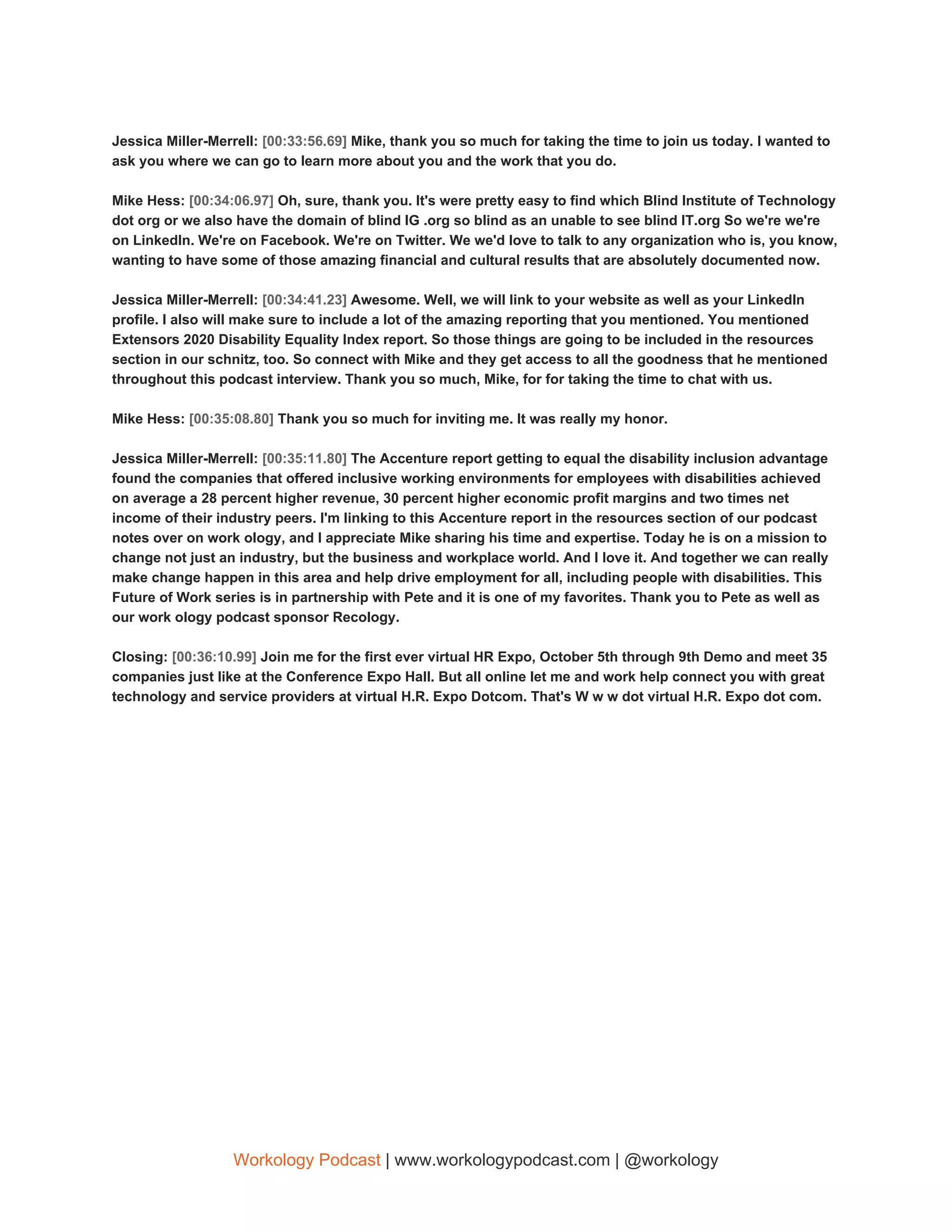 Jessica Miller-Merrell: ​[00:33:56.69] ​Mike, thank you so much for taking the time to join us today. I wanted to
ask you where we can go to learn more about you and the work that you do.
Mike Hess: ​[00:34:06.97] ​Oh, sure, thank you. It's were pretty easy to find which Blind Institute of Technology
dot org or we also have the domain of blind IG .org so blind as an unable to see blind IT.org So we're we're
on LinkedIn. We're on Facebook. We're on Twitter. We we'd love to talk to any organization who is, you know,
wanting to have some of those amazing financial and cultural results that are absolutely documented now.
Jessica Miller-Merrell: ​[00:34:41.23] ​Awesome. Well, we will link to your website as well as your LinkedIn
profile. I also will make sure to include a lot of the amazing reporting that you mentioned. You mentioned
Extensors 2020 Disability Equality Index report. So those things are going to be included in the resources
section in our schnitz, too. So connect with Mike and they get access to all the goodness that he mentioned
throughout this podcast interview. Thank you so much, Mike, for for taking the time to chat with us.
Mike Hess: ​[00:35:08.80] ​Thank you so much for inviting me. It was really my honor.
Jessica Miller-Merrell: ​[00:35:11.80] ​The Accenture report getting to equal the disability inclusion advantage
found the companies that offered inclusive working environments for employees with disabilities achieved
on average a 28 percent higher revenue, 30 percent higher economic profit margins and two times net
income of their industry peers. I'm linking to this Accenture report in the resources section of our podcast
notes over on work ology, and I appreciate Mike sharing his time and expertise. Today he is on a mission to
change not just an industry, but the business and workplace world. And I love it. And together we can really
make change happen in this area and help drive employment for all, including people with disabilities. This
Future of Work series is in partnership with Pete and it is one of my favorites. Thank you to Pete as well as
our work ology podcast sponsor Recology.
Closing: ​[00:36:10.99] ​Join me for the first ever virtual HR Expo, October 5th through 9th Demo and meet 35
companies just like at the Conference Expo Hall. But all online let me and work help connect you with great
technology and service providers at virtual H.R. Expo Dotcom. That's W w w dot virtual H.R. Expo dot com.
Workology Podcast​ ​| www.workologypodcast.com | @workology
 