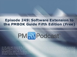 Episode 249: Software Extension to the PMBOK Guide Fifth Edition (Free) 
PMI, PMP, CAPM, PgMP, PMI-ACP, PMI-SP, PMI-RMP and PMBOK are trademarks of the Project Management Institute, Inc. PMI has not endorsed and did not participate in the development of this publication. PMI does not sponsor this publication and makes no warranty, guarantee or representation, expressed or implied as to the accuracy or content. Every attempt has been made by OSP International LLC to ensure that the information presented in this publication is accurate and can serve as preparation for the PMP certification exam. However, OSP International LLC accepts no legal responsibility for the content herein. This document should be used only as a reference and not as a replacement for officially published material. Using the information from this document does not guarantee that the reader will pass the PMP certification exam. No such guarantees or warranties are implied or expressed by OSP International LLC.  