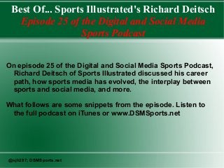 Best Of... Sports Illustrated's Richard Deitsch
Episode 25 of the Digital and Social Media
Sports Podcast
On episode 25 of the Digital and Social Media Sports Podcast,
Richard Deitsch of Sports Illustrated discussed his career
path, how sports media has evolved, the interplay between
sports and social media, and more.
What follows are some snippets from the episode. Listen to
the full podcast on iTunes or www.DSMSports.net
@njh287; DSMSports.net
 