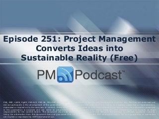 Episode 251: Project Management
Converts Ideas into
Sustainable Reality (Free)
PMI, PMP, CAPM, PgMP, PMI-ACP, PMI-SP, PMI-RMP and PMBOK are trademarks of the Project Management Institute, Inc. PMI has not endorsed and
did not participate in the development of this publication. PMI does not sponsor this publication and makes no warranty, guarantee or representation,
expressed or implied as to the accuracy or content. Every attempt has been made by OSP International LLC to ensure that the information presented
in this publication is accurate and can serve as preparation for the PMP certification exam. However, OSP International LLC accepts no legal
responsibility for the content herein. This document should be used only as a reference and not as a replacement for officially published material.
Using the information from this document does not guarantee that the reader will pass the PMP certification exam. No such guarantees or warranties
are implied or expressed by OSP International LLC.
 