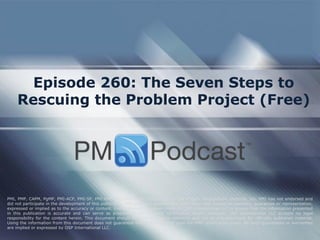 Episode 260: The Seven Steps to
Rescuing the Problem Project (Free)
PMI, PMP, CAPM, PgMP, PMI-ACP, PMI-SP, PMI-RMP and PMBOK are trademarks of the Project Management Institute, Inc. PMI has not endorsed and
did not participate in the development of this publication. PMI does not sponsor this publication and makes no warranty, guarantee or representation,
expressed or implied as to the accuracy or content. Every attempt has been made by OSP International LLC to ensure that the information presented
in this publication is accurate and can serve as preparation for the PMP certification exam. However, OSP International LLC accepts no legal
responsibility for the content herein. This document should be used only as a reference and not as a replacement for officially published material.
Using the information from this document does not guarantee that the reader will pass the PMP certification exam. No such guarantees or warranties
are implied or expressed by OSP International LLC.
 