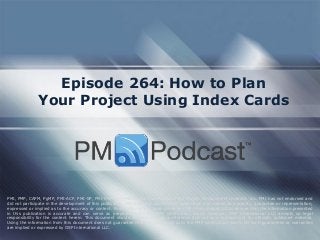 Episode 264: How to Plan Your Project Using Index Cards 
PMI, PMP, CAPM, PgMP, PMI-ACP, PMI-SP, PMI-RMP and PMBOK are trademarks of the Project Management Institute, Inc. PMI has not endorsed and did not participate in the development of this publication. PMI does not sponsor this publication and makes no warranty, guarantee or representation, expressed or implied as to the accuracy or content. Every attempt has been made by OSP International LLC to ensure that the information presented in this publication is accurate and can serve as preparation for the PMP certification exam. However, OSP International LLC accepts no legal responsibility for the content herein. This document should be used only as a reference and not as a replacement for officially published material. Using the information from this document does not guarantee that the reader will pass the PMP certification exam. No such guarantees or warranties are implied or expressed by OSP International LLC.  