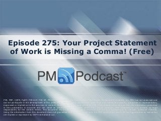 Episode 275: Your Project Statement of Work is Missing a Comma! (Free) 
PMI, PMP, CAPM, PgMP, PMI-ACP, PMI-SP, PMI-RMP and PMBOK are trademarks of the Project Management Institute, Inc. PMI has not endorsed and did not participate in the development of this publication. PMI does not sponsor this publication and makes no warranty, guarantee or representation, expressed or implied as to the accuracy or content. Every attempt has been made by OSP International LLC to ensure that the information presented in this publication is accurate and can serve as preparation for the PMP certification exam. However, OSP International LLC accepts no legal responsibility for the content herein. This document should be used only as a reference and not as a replacement for officially published material. Using the information from this document does not guarantee that the reader will pass the PMP certification exam. No such guarantees or warranties are implied or expressed by OSP International LLC.  
