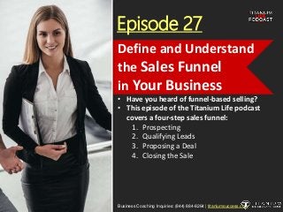 Episode 27
• Have you heard of funnel-based selling?
• This episode of the Titanium Life podcast
covers a four-step sales funnel:
1. Prospecting
2. Qualifying Leads
3. Proposing a Deal
4. Closing the Sale
Business Coaching Inquiries: (844) 884-8264 | titaniumsuccess.com
Define and Understand
the Sales Funnel
in Your Business
 