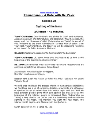 www.onlyislam.net
         Ramadhaan – A Date with Dr. Zakir

                             Episode 28

                      Sighting of the Moon

                    (Duration – 45 minutes)

Yusuf Chambers: Dear Brothers and sisters in Islam and Humanity,
Assalamu Alaikum Wa Rahmatullahi Wa Barakatuh. May the peace, the
mercy and the blessings of Allah (Subhanahu wa Ta’ala) be on all of
you. Welcome to the show ‘Ramadhaan - A date with Dr Zakir.’ I am
your host, Yusuf Chambers, and today we will be discussing ‘Sighting
of the Moon’. Dr Zakir, Assalamu Alaikum!

Dr. Zakir: Walaikum Assalamu Wa Rahmatullahi Wa Barakatuh

Yusuf Chambers: Dr. Zakir, could you first explain to us how is the
beginning of the Islamic month determined?

Dr. Zakir: Alhamdulillah was salaatu was salaam ala rasoolillah wa ala
aalihi wa ashaabihi wa ajma’een. Amaa Ba’ad

A’uzu billahi minash shaytan nir-rajeem,
Bismillah hirrahman nirraheem,

Rabbish rahli Şadri Wa Yassir Li 'Amri Wa Ahlul `Uqdatan Min Lisani
Yafqahu Qawli

We find that whenever the blessed month of Ramadhaan approaches
we find there are a lot of concerns, debates, arguments and difference
of opinions as far as when does this month begin and end. And we
have different people giving their own opinion etc. but as far as the
beginning of the Islamic month is concerned Allah (Subhanahu wa
Ta’ala) is very clear in the Qur’an that it is based only and only on the
sighting of the moon. The moment you sight the new moon, the
Islamic month begins. And Allah says in the Qur’an in

Surah Baqarah ch. no. 2 verse no. 189


                           www.onlyislam.net



                                   1
 