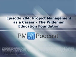 Episode 284: Project Management as a Career - The Wideman Education Foundation 
PMI, PMP, CAPM, PgMP, PMI-ACP, PMI-SP, PMI-RMP and PMBOK are trademarks of the Project Management Institute, Inc. PMI has not endorsed and did not participate in the development of this publication. PMI does not sponsor this publication and makes no warranty, guarantee or representation, expressed or implied as to the accuracy or content. Every attempt has been made by OSP International LLC to ensure that the information presented in this publication is accurate and can serve as preparation for the PMP certification exam. However, OSP International LLC accepts no legal responsibility for the content herein. This document should be used only as a reference and not as a replacement for officially published material. Using the information from this document does not guarantee that the reader will pass the PMP certification exam. No such guarantees or warranties are implied or expressed by OSP International LLC.  