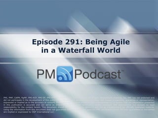 Episode 291: Being Agile in a Waterfall World 
PMI, PMP, CAPM, PgMP, PMI-ACP, PMI-SP, PMI-RMP and PMBOK are trademarks of the Project Management Institute, Inc. PMI has not endorsed and did not participate in the development of this publication. PMI does not sponsor this publication and makes no warranty, guarantee or representation, expressed or implied as to the accuracy or content. Every attempt has been made by OSP International LLC to ensure that the information presented in this publication is accurate and can serve as preparation for the PMP certification exam. However, OSP International LLC accepts no legal responsibility for the content herein. This document should be used only as a reference and not as a replacement for officially published material. Using the information from this document does not guarantee that the reader will pass the PMP certification exam. No such guarantees or warranties are implied or expressed by OSP International LLC.  